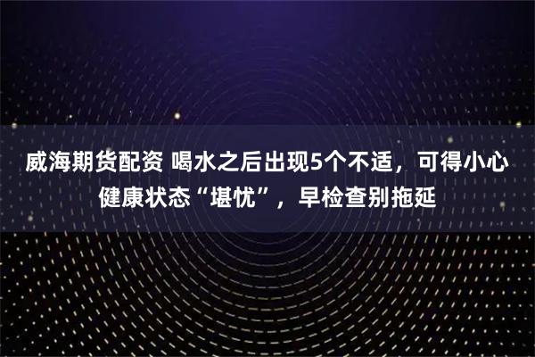 威海期货配资 喝水之后出现5个不适，可得小心健康状态“堪忧”，早检查别拖延
