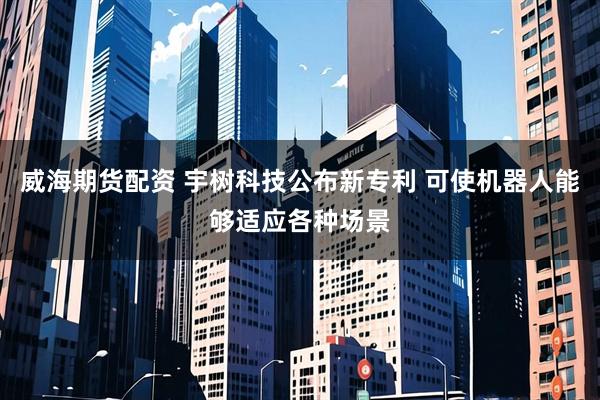 威海期货配资 宇树科技公布新专利 可使机器人能够适应各种场景