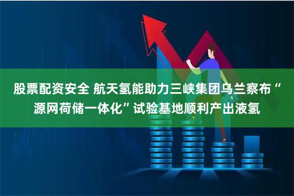 股票配资安全 航天氢能助力三峡集团乌兰察布“源网荷储一体化”试验基地顺利产出液氢