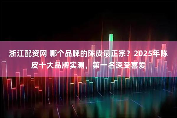 浙江配资网 哪个品牌的陈皮最正宗？2025年陈皮十大品牌实测，第一名深受喜爱