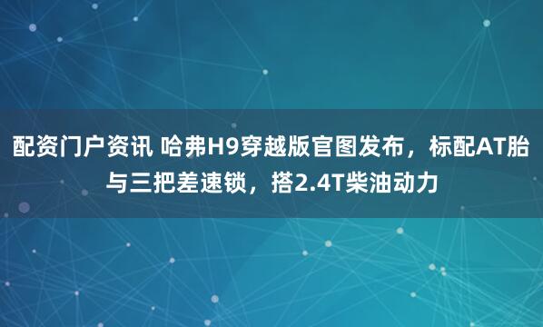 配资门户资讯 哈弗H9穿越版官图发布，标配AT胎与三把差速锁，搭2.4T柴油动力