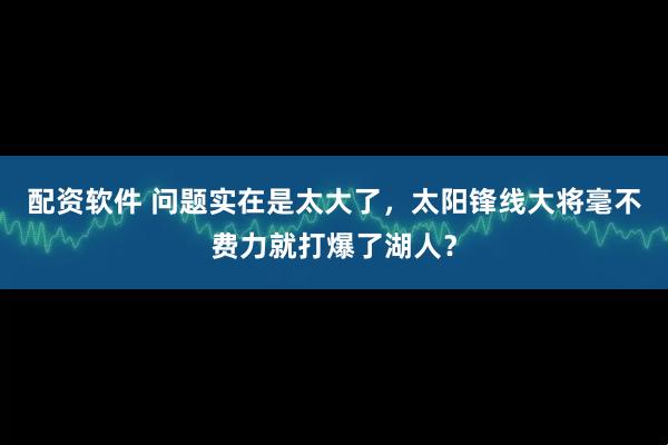 配资软件 问题实在是太大了，太阳锋线大将毫不费力就打爆了湖人？