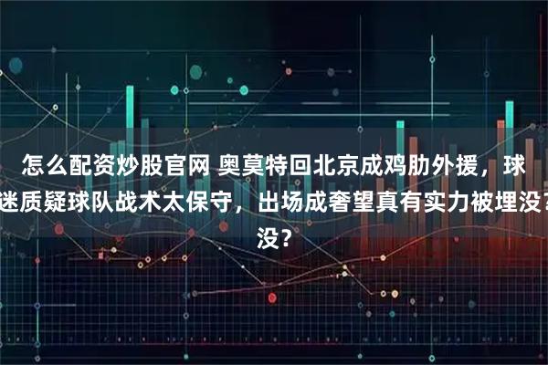 怎么配资炒股官网 奥莫特回北京成鸡肋外援，球迷质疑球队战术太保守，出场成奢望真有实力被埋没？