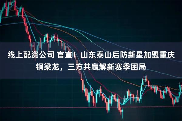 线上配资公司 官宣！山东泰山后防新星加盟重庆铜梁龙，三方共赢解新赛季困局