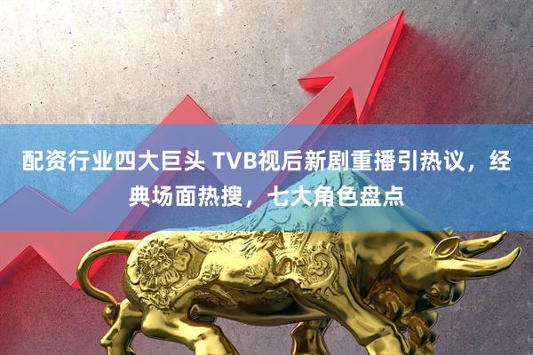 配资行业四大巨头 TVB视后新剧重播引热议，经典场面热搜，七大角色盘点