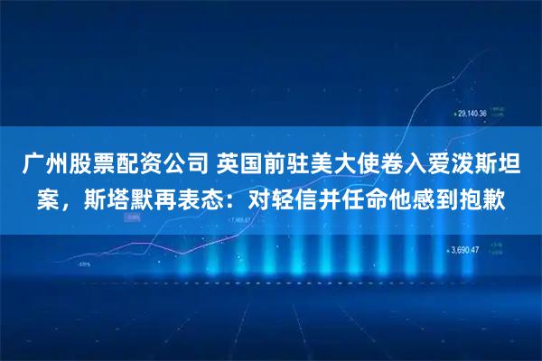 广州股票配资公司 英国前驻美大使卷入爱泼斯坦案，斯塔默再表态：对轻信并任命他感到抱歉