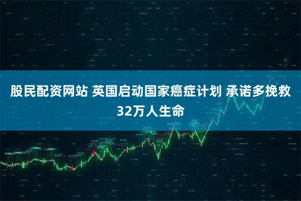 股民配资网站 英国启动国家癌症计划 承诺多挽救32万人生命