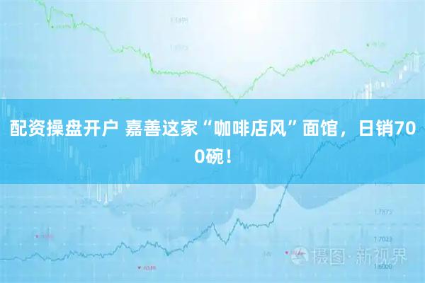 配资操盘开户 嘉善这家“咖啡店风”面馆，日销700碗！