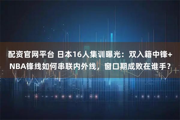 配资官网平台 日本16人集训曝光：双入籍中锋+NBA锋线如何串联内外线，窗口期成败在谁手？