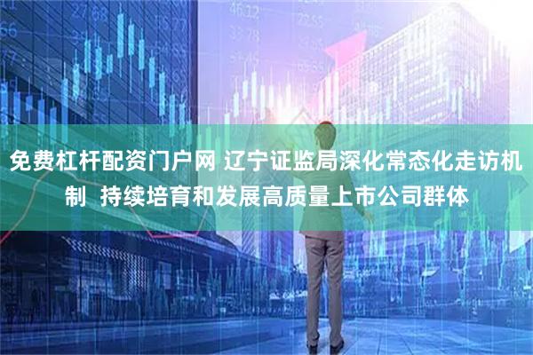 免费杠杆配资门户网 辽宁证监局深化常态化走访机制  持续培育和发展高质量上市公司群体