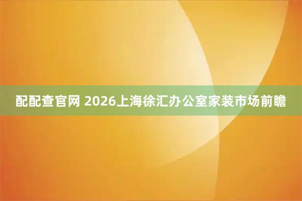 配配查官网 2026上海徐汇办公室家装市场前瞻