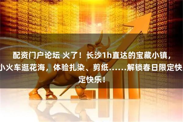 配资门户论坛 火了！长沙1h直达的宝藏小镇，坐小火车逛花海，体验扎染、剪纸……解锁春日限定快乐！