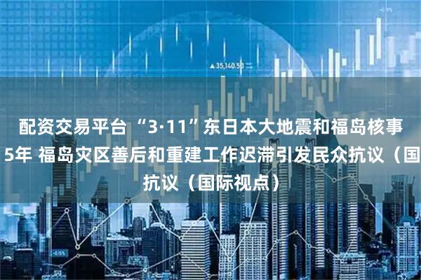 配资交易平台 “3·11”东日本大地震和福岛核事故发生15年 福岛灾区善后和重建工作迟滞引发民众抗议（国际视点）