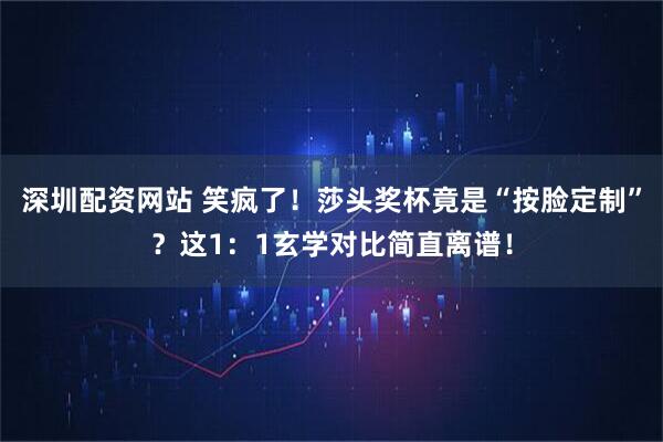 深圳配资网站 笑疯了！莎头奖杯竟是“按脸定制”？这1：1玄学对比简直离谱！